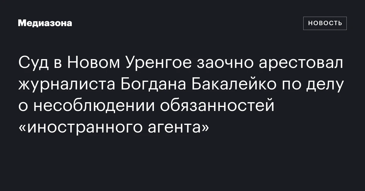 Суд в Новом Уренгое заочно арестовал журналиста Богдана Бакалейко по делу о несоблюдении обязанностей «иностранного агента»