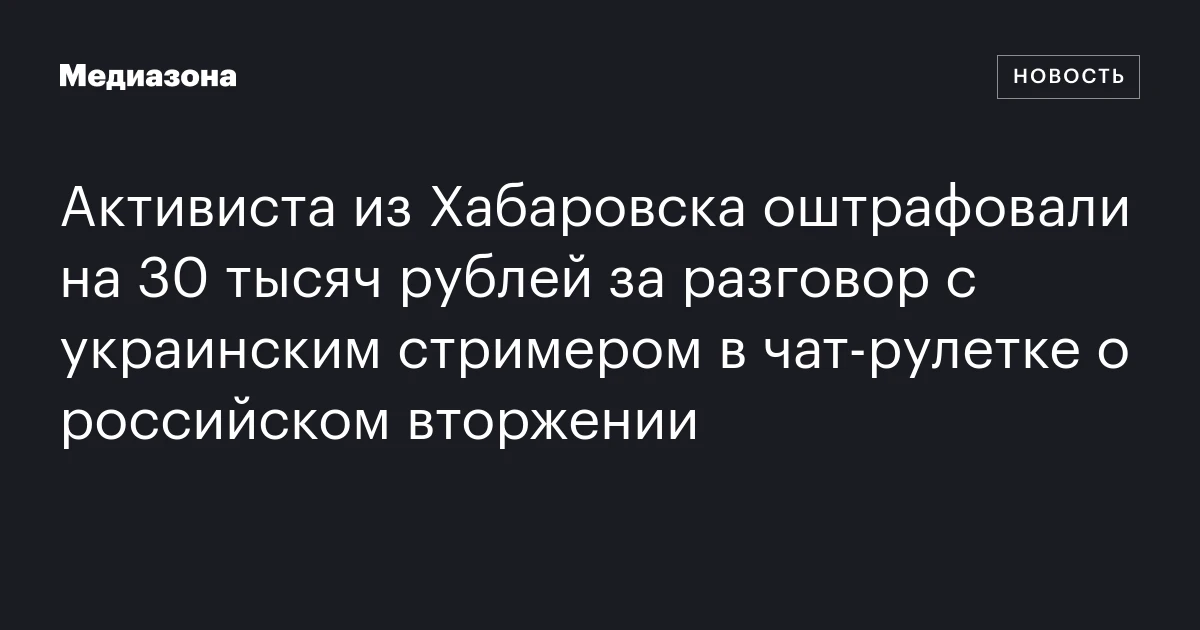 Активиста из Хабаровска оштрафовали на 30 тысяч рублей за разговор с украинским стримером в чат‑рулетке о российском вторжении