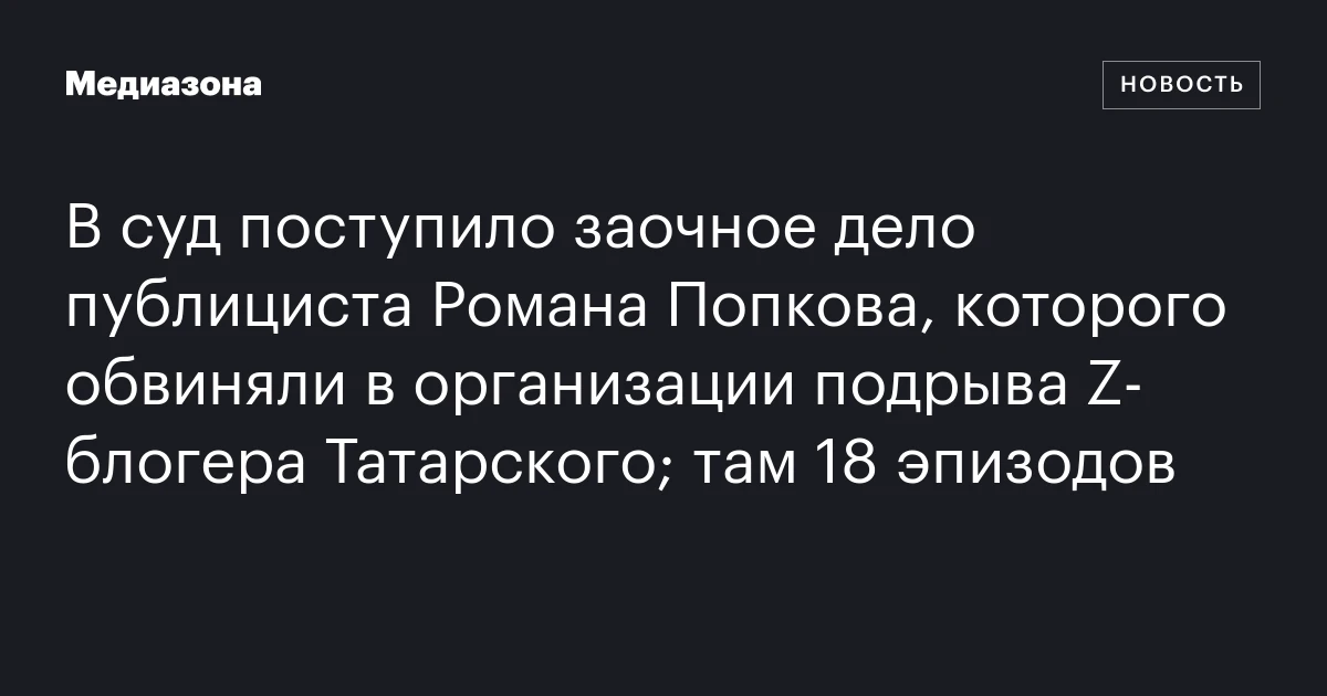 В суд поступило заочное дело публициста Романа Попкова, которого обвиняли в организации подрыва Z‑блогера Татарского; там 18 эпизодов