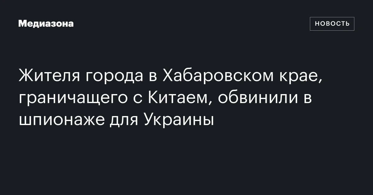Жителя города в Хабаровском крае, граничащего с Китаем, обвинили в шпионаже для Украины