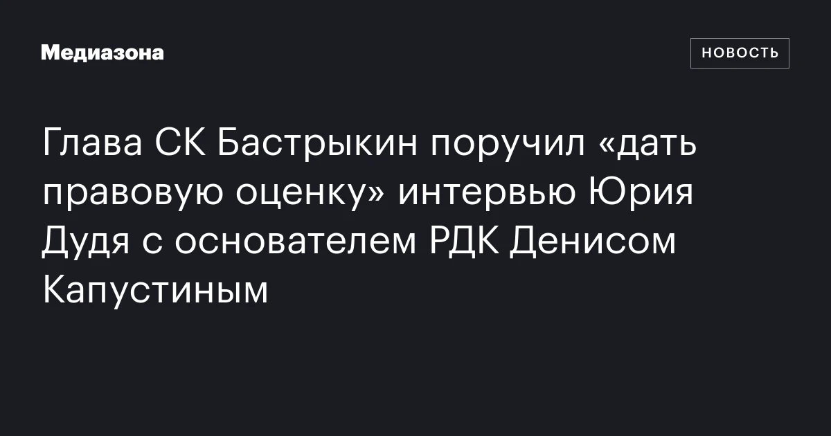Глава СК Бастрыкин поручил «дать правовую оценку» интервью Юрия Дудя с основателем РДК Денисом Капустиным