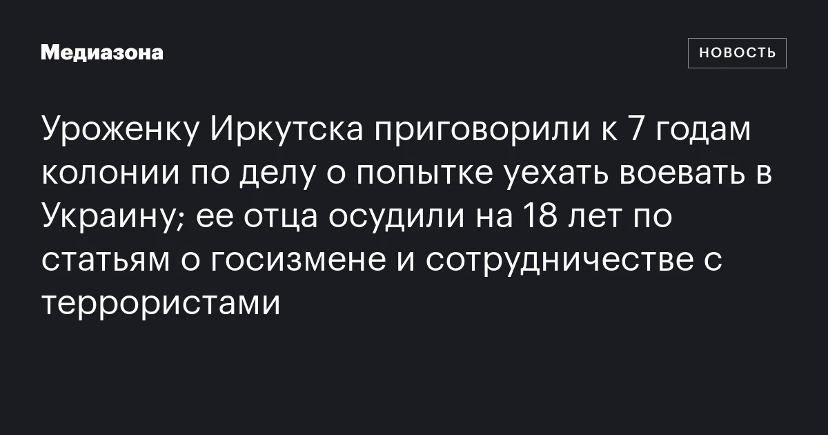 Уроженку Иркутска приговорили к 7 годам колонии по делу о попытке уехать воевать в Украину; ее отца осудили на 18 лет по статьям о госизмене и сотрудничестве с террористами