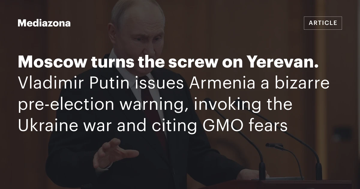 Moscow turns the screw on Yerevan. Vladimir Putin issues Armenia a bizarre pre‑election warning, invoking the Ukraine war and citing GMO fears