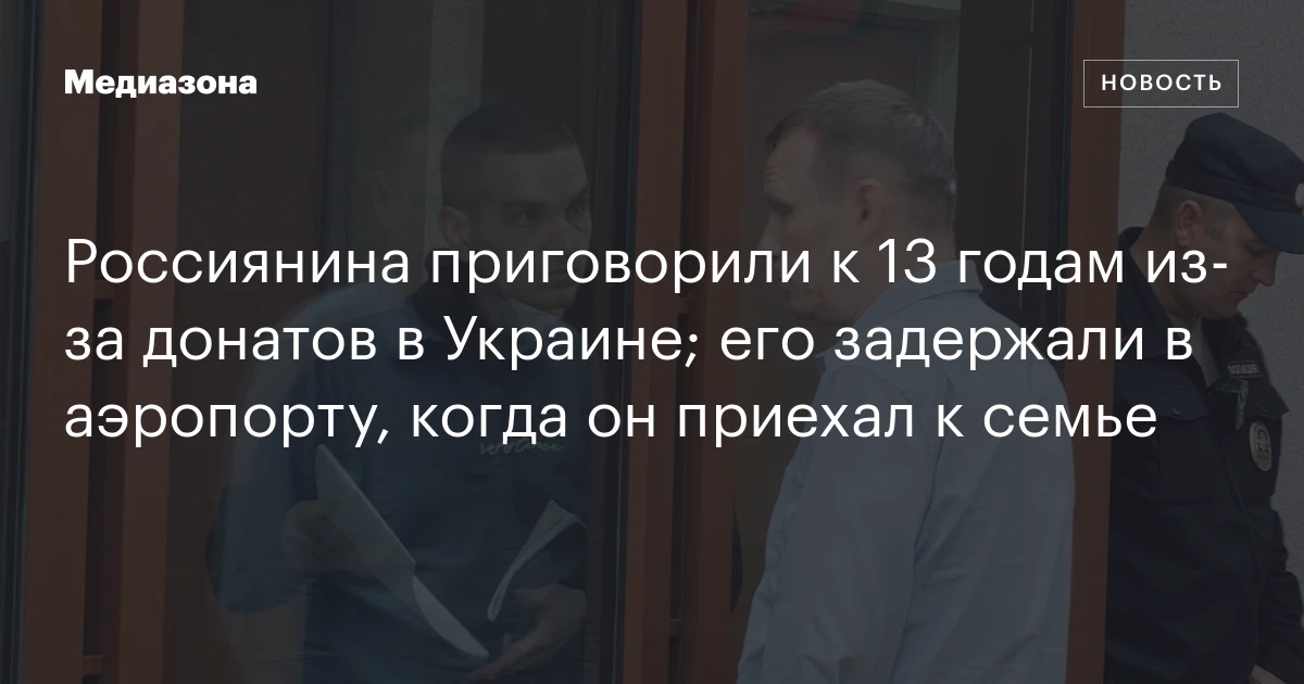 Россиянина приговорили к 13 годам из‑за донатов в Украине; его задержали в аэропорту, когда он приехал к семье