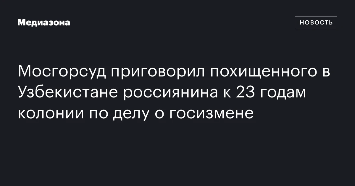 Мосгорсуд приговорил похищенного в Узбекистане россиянина к 23 годам колонии по делу о госизмене