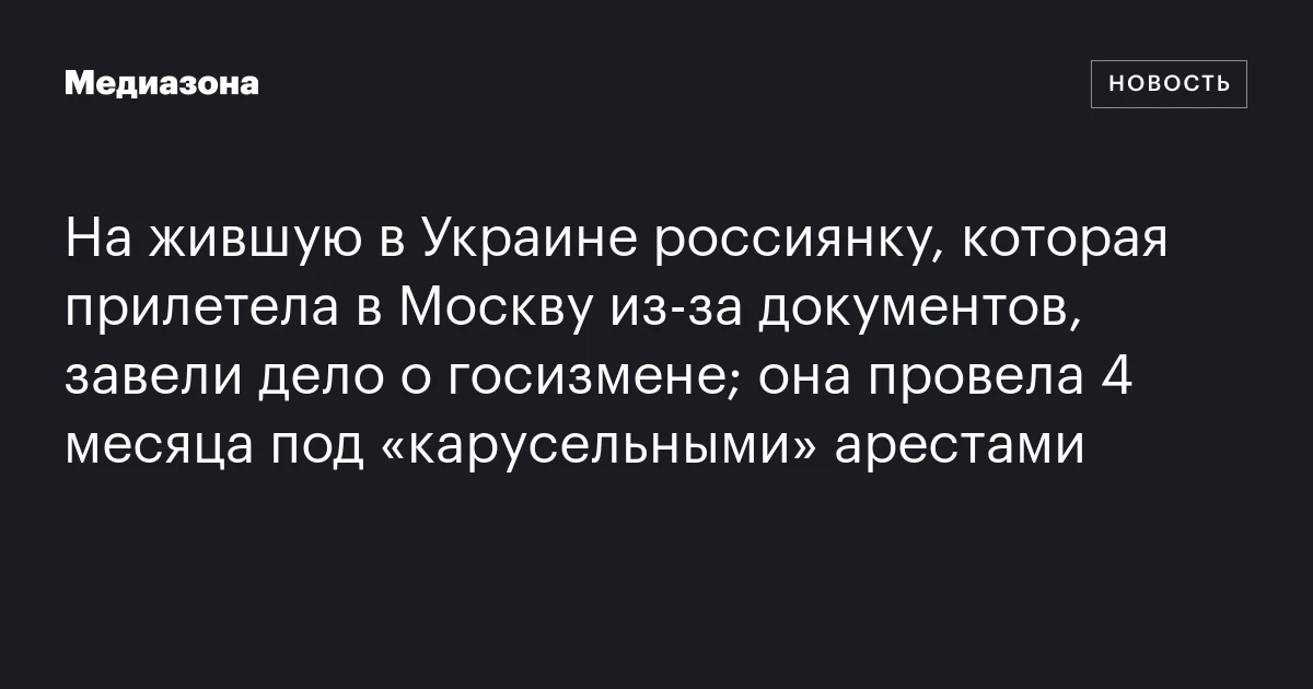 На жившую в Украине россиянку, которая прилетела в Москву из‑за документов, завели дело о госизмене; она провела 4 месяца под «карусельными» арестами