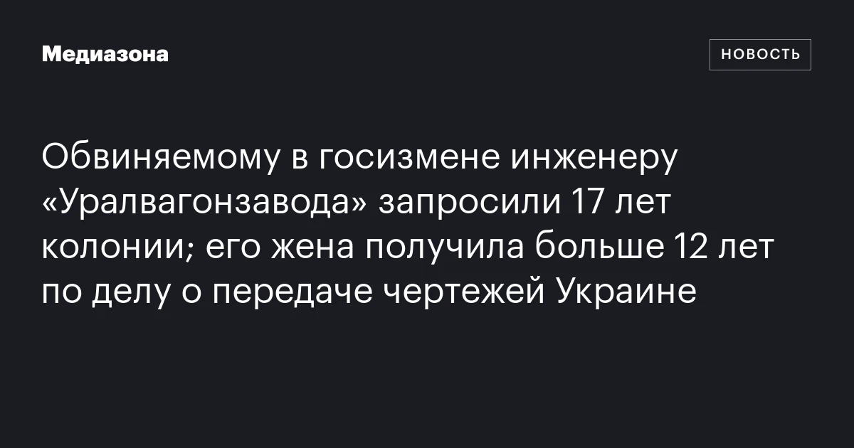 Обвиняемому в госизмене инженеру «уралвагонзавода» запросили 17 лет колонии; его жена получила больше 12 лет по делу о передаче чертежей украине