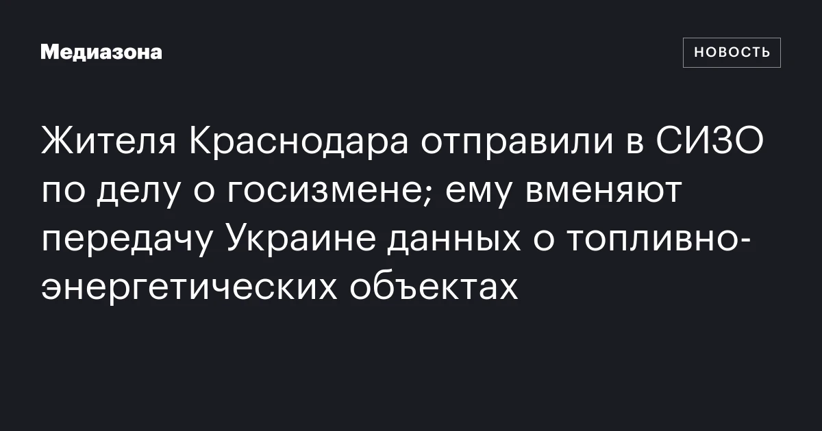 Жителя Краснодара отправили в СИЗО по делу о госизмене; ему вменяют передачу Украине данных о топливно‑энергетических объектах
