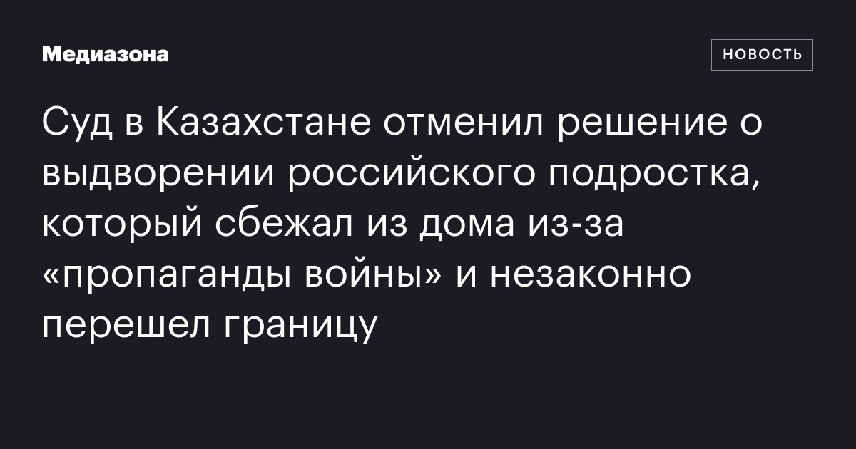 Суд в Казахстане отменил решение о выдворении российского подростка, который сбежал из дома из‑за «пропаганды войны» и незаконно перешел границу