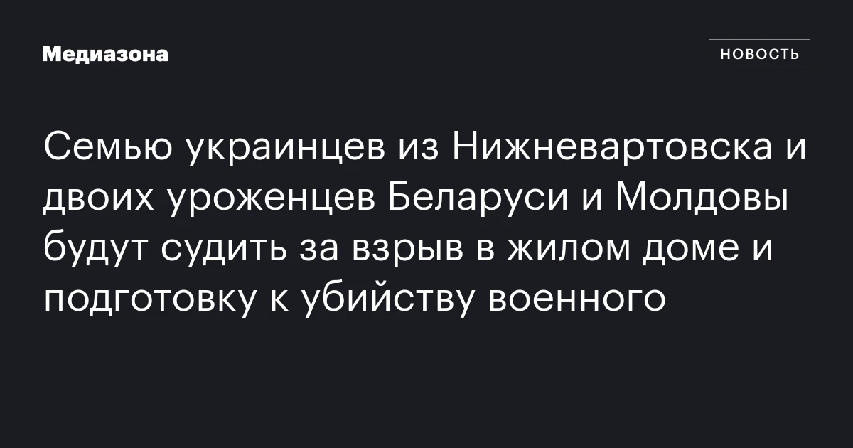 Семью украинцев из Нижневартовска и двоих уроженцев Беларуси и Молдовы будут судить за взрыв в жилом доме и подготовку к убийству военного