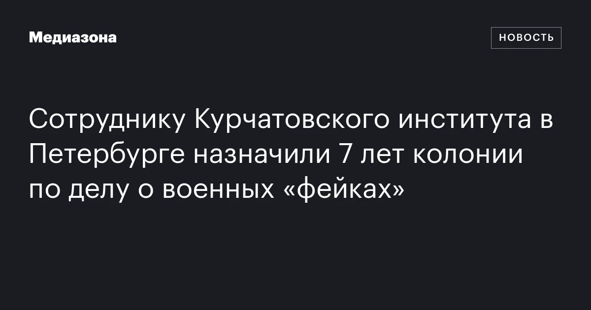 Сотруднику Курчатовского института в Петербурге назначили 7 лет колонии по делу о военных «фейках»