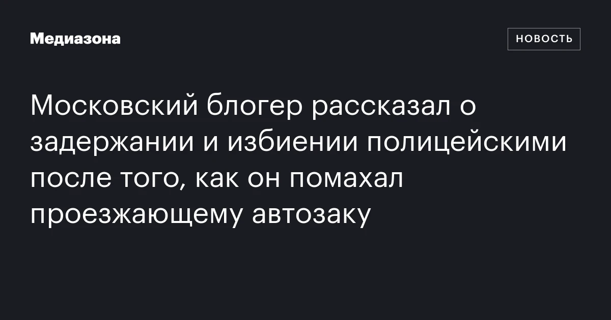 Московский блогер рассказал о задержании и избиении полицейскими после того, как он помахал проезжающему автозаку