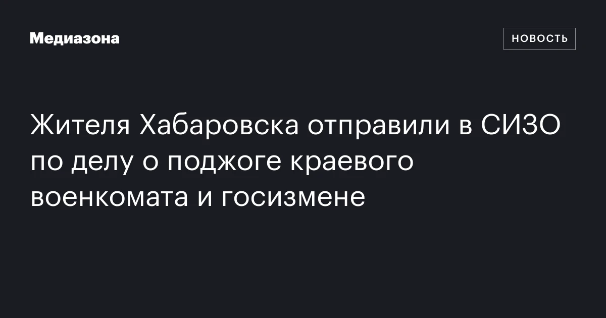 Жителя Хабаровска отправили в СИЗО по делу о поджоге краевого военкомата и госизмене