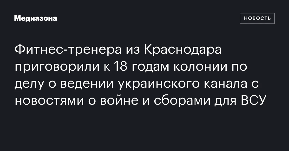 Фитнес‑тренера из Краснодара приговорили к 18 годам колонии по делу о ведении украинского канала с новостями о войне и сборами для ВСУ