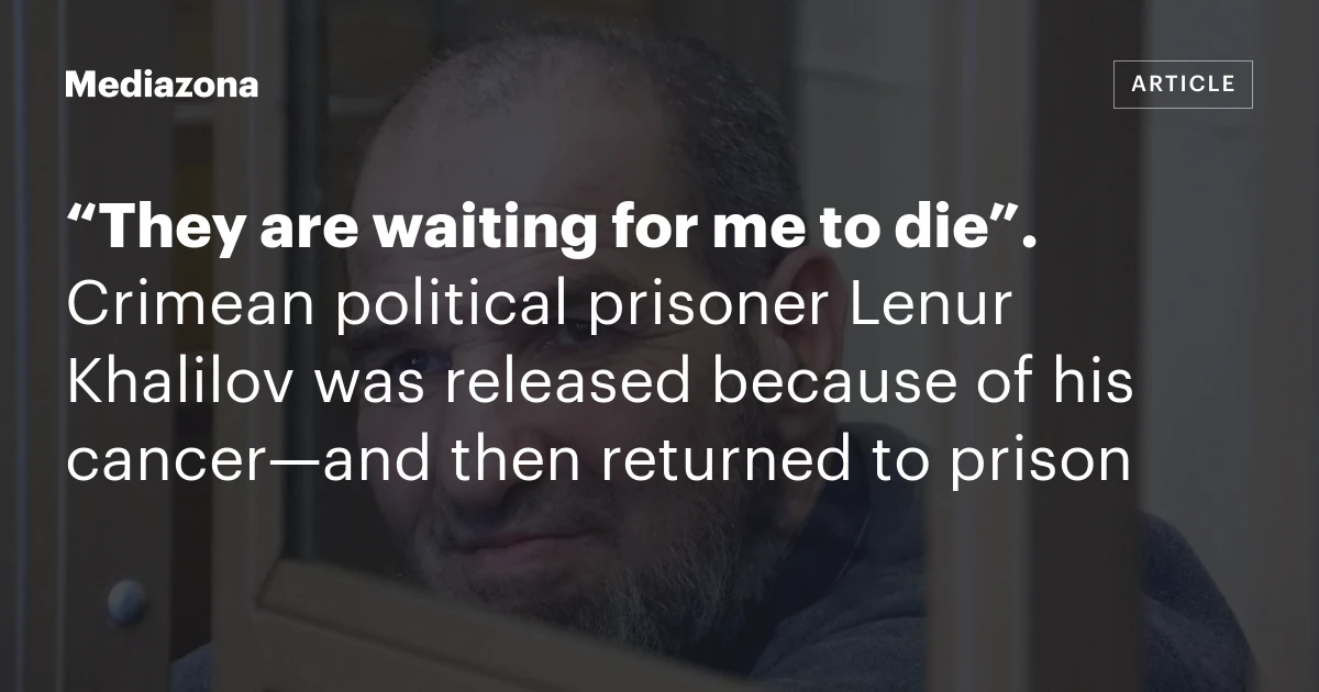 “They are waiting for me to die”. Crimean political prisoner Lenur Khalilov was released because of his cancer—and then returned to prison