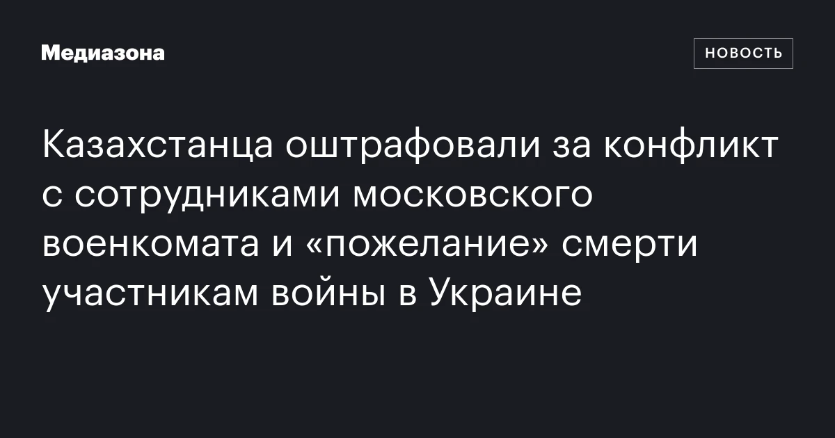 Казахстанца оштрафовали за конфликт с сотрудниками московского военкомата и «пожелание» смерти участникам войны в Украине