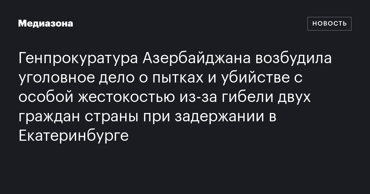 Генпрокуратура Азербайджана возбудила уголовное дело о пытках и убийстве с особой жестокостью из‑за гибели двух граждан страны при задержании в Екатеринбурге