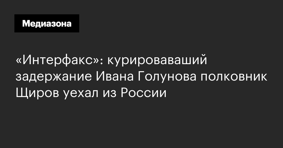 «интерфакс»: курироваваший задержание ивана голунова полковник щиров уехал из россии