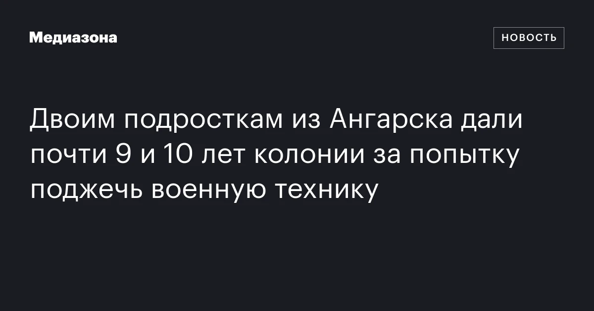 Двоим подросткам из Ангарска дали почти 9 и 10 лет колонии за попытку поджечь военную технику