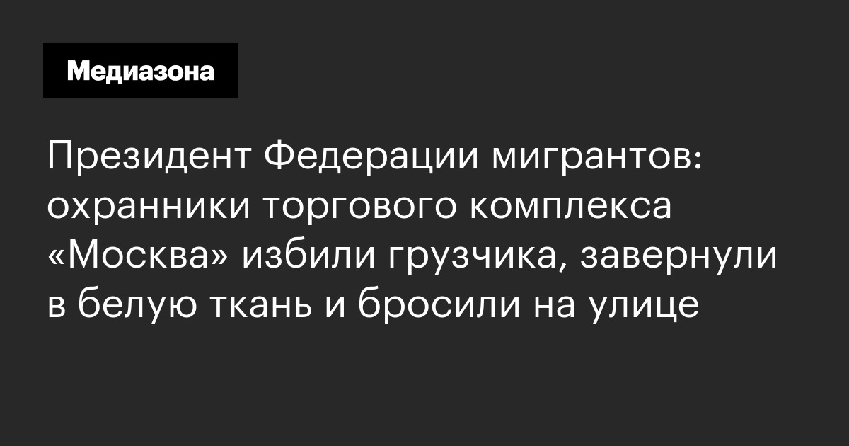 Президент федерации мигрантов: охранники торгового комплекса «москва» избили грузчика, завернули в белую ткань и бросили на улице