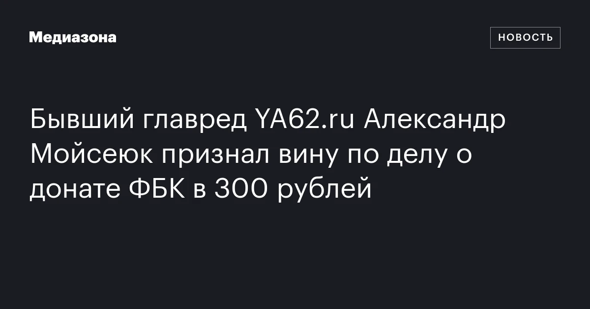 Бывший главред YA62.ru Александр Мойсеюк признал вину по делу о донате ФБК в 300 рублей
