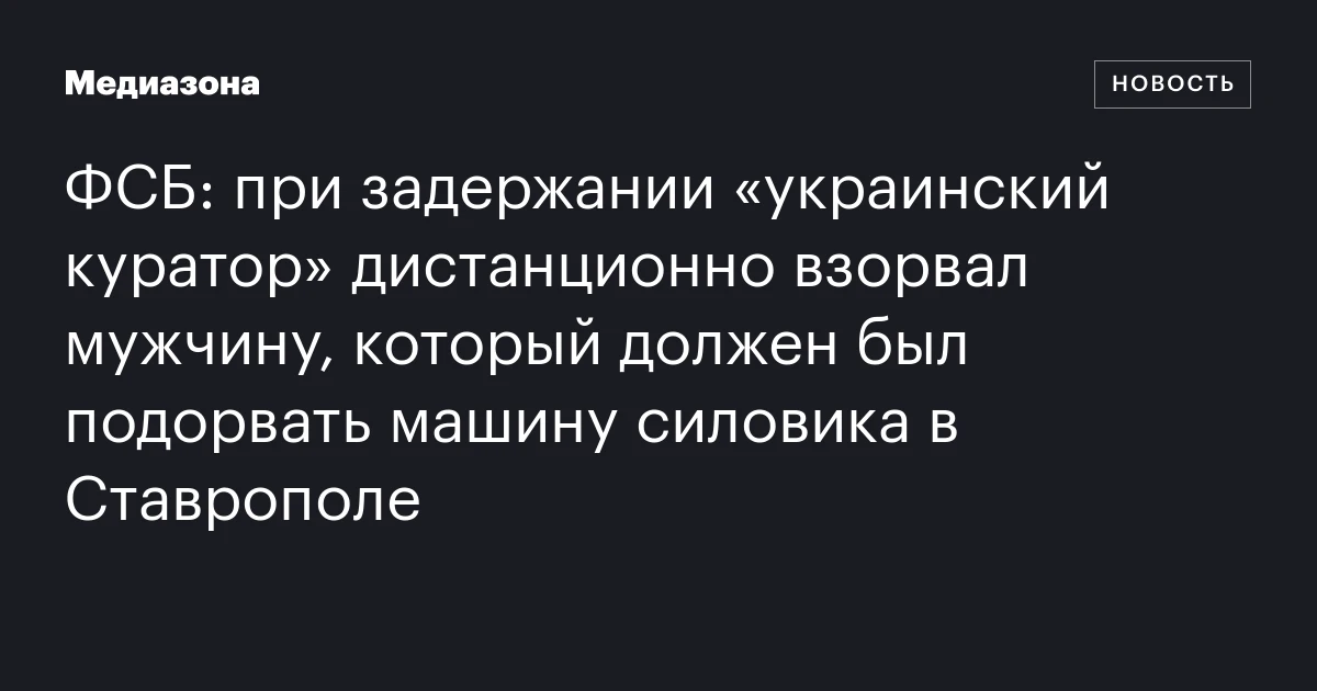 ФСБ: при задержании «украинский куратор» дистанционно взорвал мужчину, который должен был подорвать машину силовика в Ставрополе