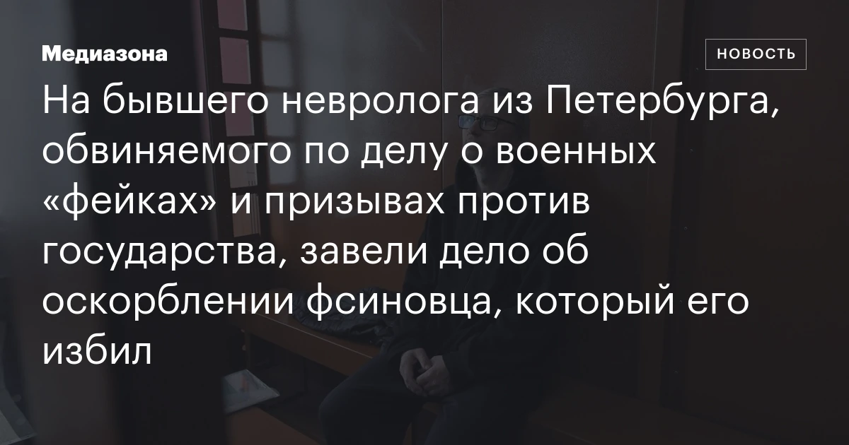 На бывшего невролога из Петербурга, обвиняемого по делу о военных «фейках» и призывах против государства, завели дело об оскорблении фсиновца, который его избил