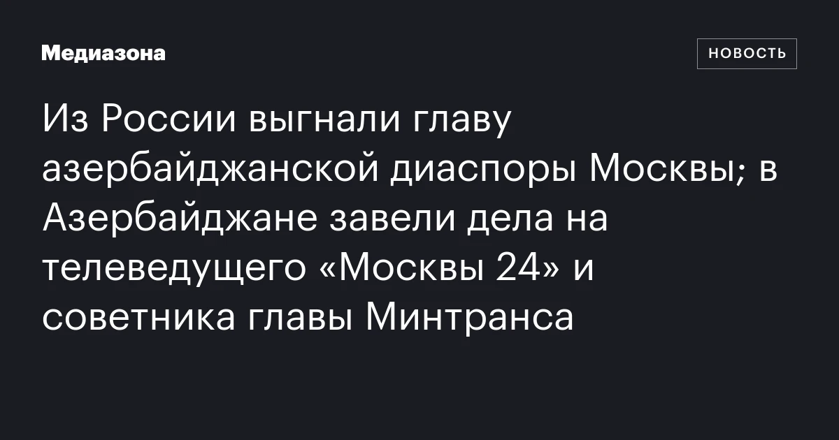 Из России выгнали главу азербайджанской диаспоры Москвы; в Азербайджане завели дела на телеведущего «Москвы 24» и советника главы Минтранса