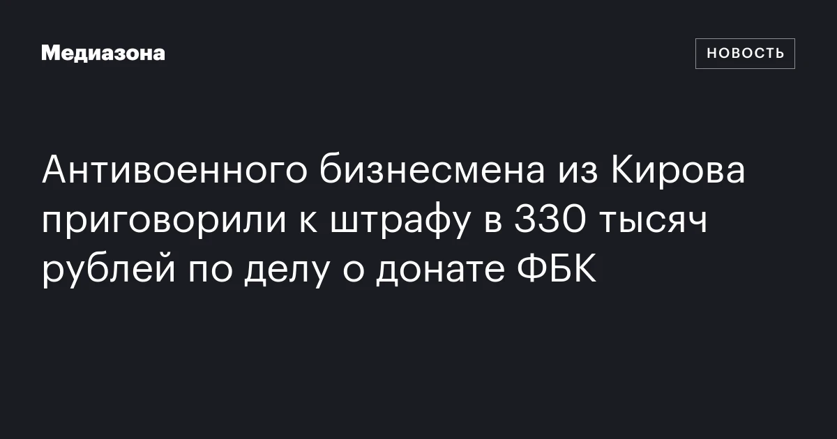 Антивоенного бизнесмена из Кирова приговорили к штрафу в 330 тысяч рублей по делу о донате ФБК