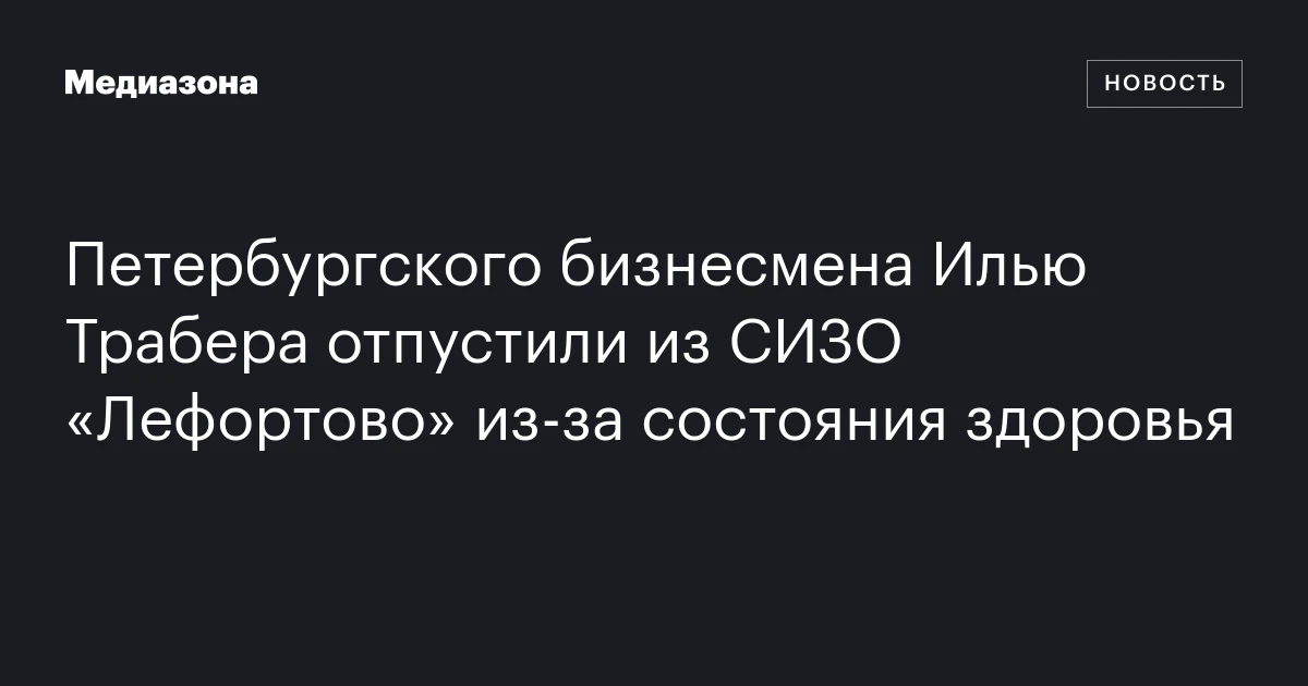 Петербургского бизнесмена Илью Трабера отпустили из СИЗО «Лефортово» из‑за состояния здоровья