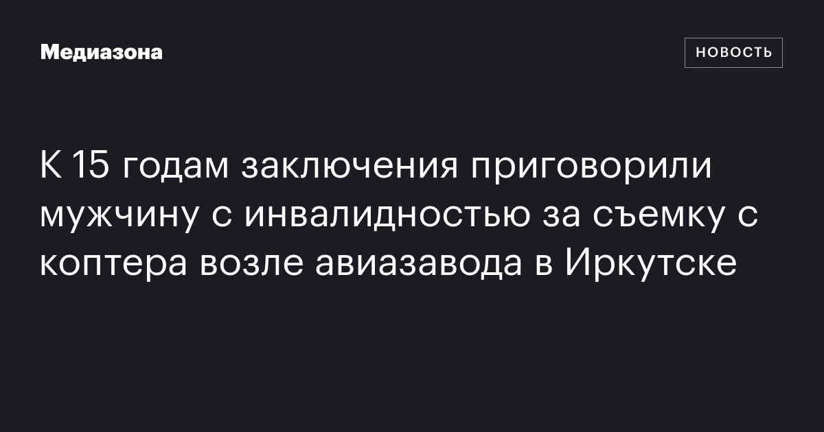 К 15 годам заключения приговорили мужчину с инвалидностью за съемку с коптера возле авиазавода в Иркутске