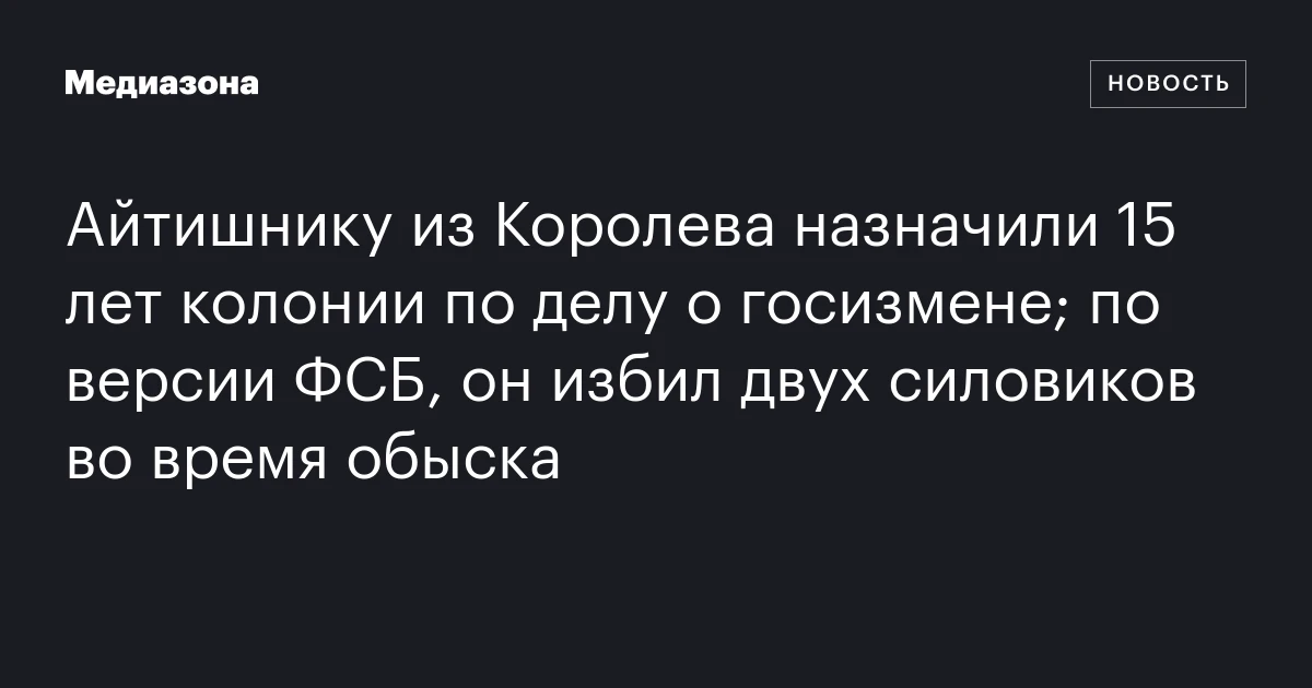Айтишнику из Королева назначили 15 лет колонии по делу о госизмене; по версии ФСБ, он избил двух силовиков во время обыска