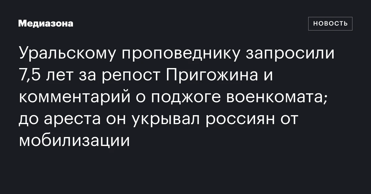 Уральскому проповеднику запросили 7,5 лет за репост Пригожина и комментарий о поджоге военкомата; до ареста он укрывал россиян от мобилизации