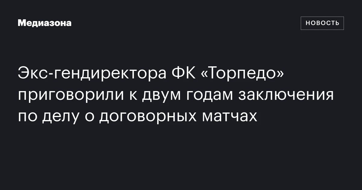 Экс‑гендиректора ФК «Торпедо» приговорили к двум годам заключения по делу о договорных матчах