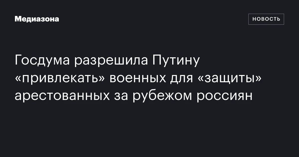 Госдума разрешила Путину «привлекать» военных для «защиты» арестованных за рубежом россиян