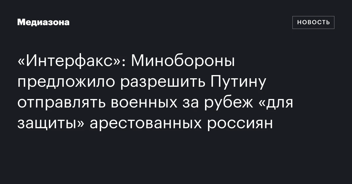 «Интерфакс»: Минобороны предложило разрешить Путину отправлять военных за рубеж «для защиты» арестованных россиян