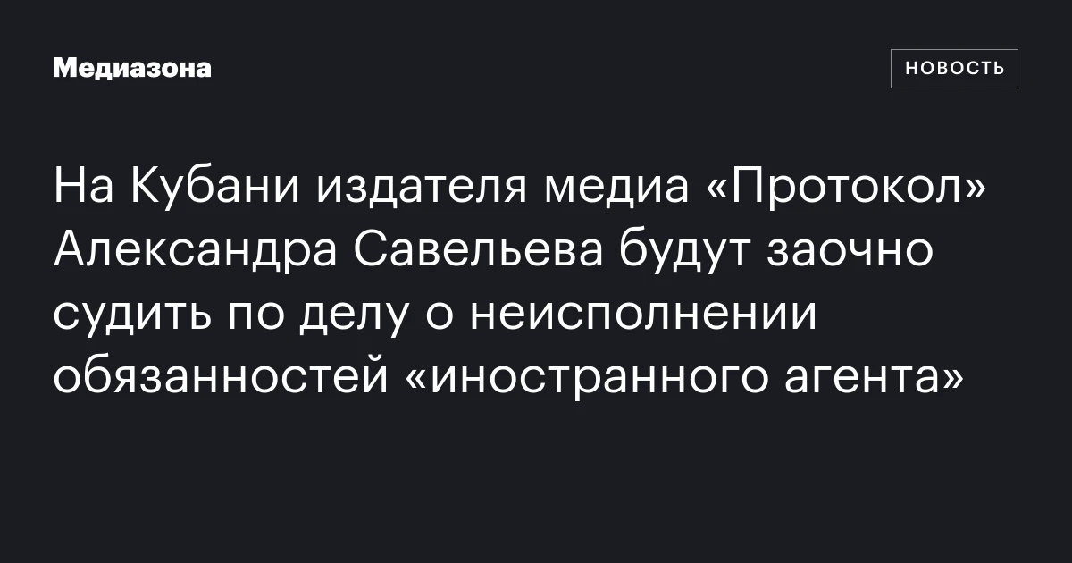 На Кубани издателя медиа «Протокол» Александра Савельева будут заочно судить по делу о неисполнении обязанностей «иностранного агента»
