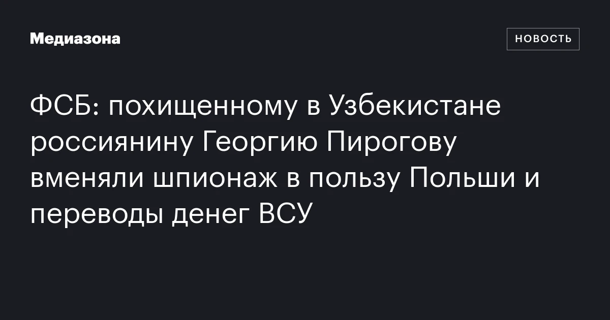 ФСБ: похищенному в Узбекистане россиянину Георгию Пирогову вменяли шпионаж в пользу Польши и переводы денег ВСУ