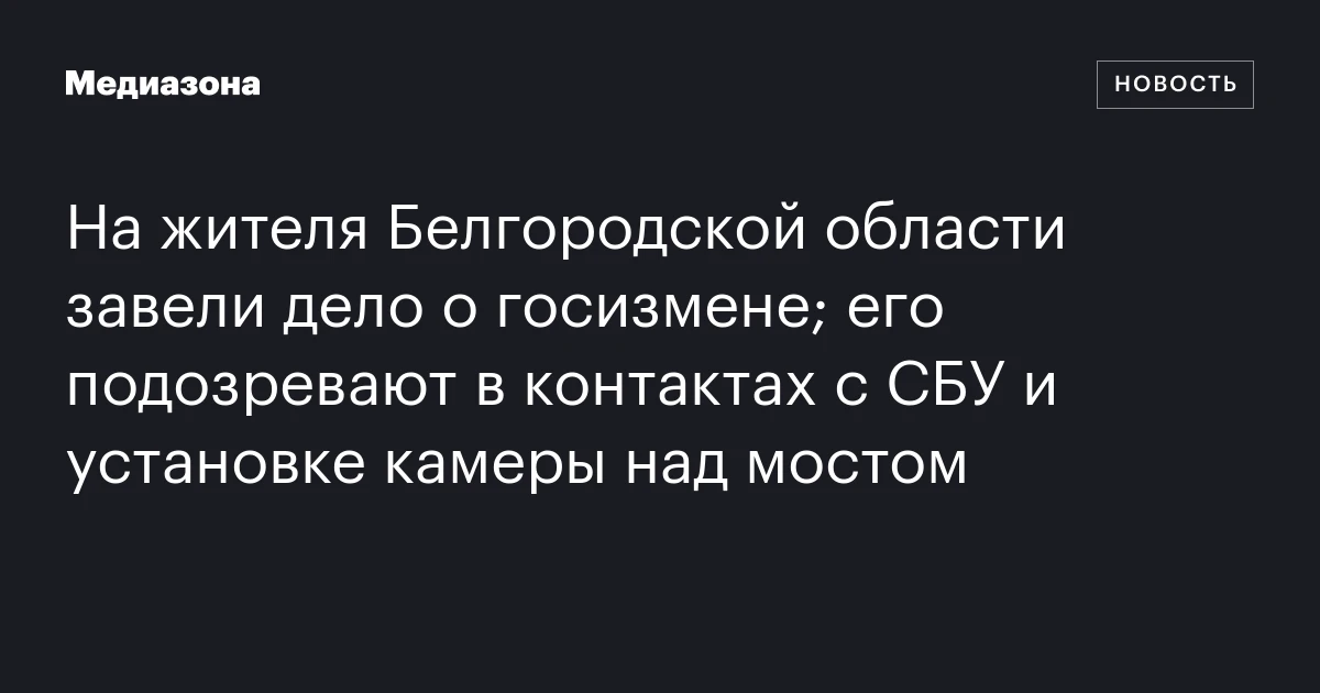 На жителя Белгородской области завели дело о госизмене; его подозревают в контактах с СБУ и установке камеры над мостом