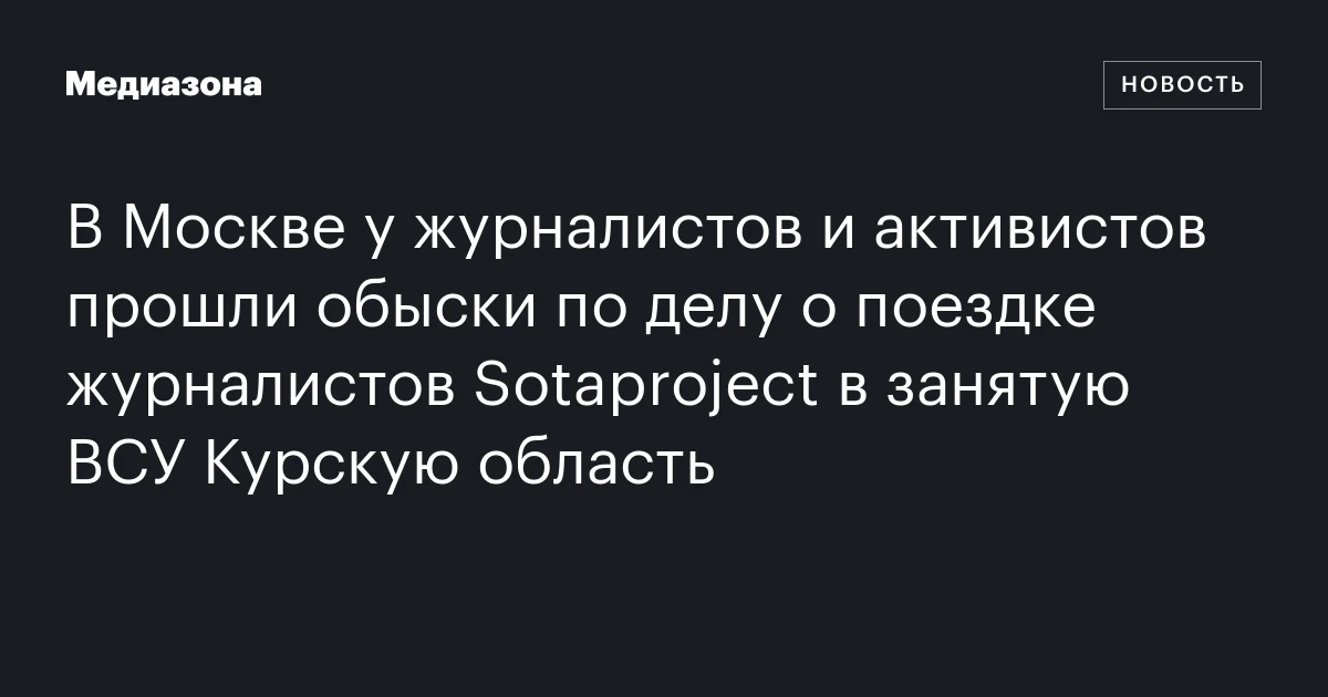 В Москве у журналистов и активистов прошли обыски по делу о поездке журналистов Sotaproject в занятую ВСУ Курскую область