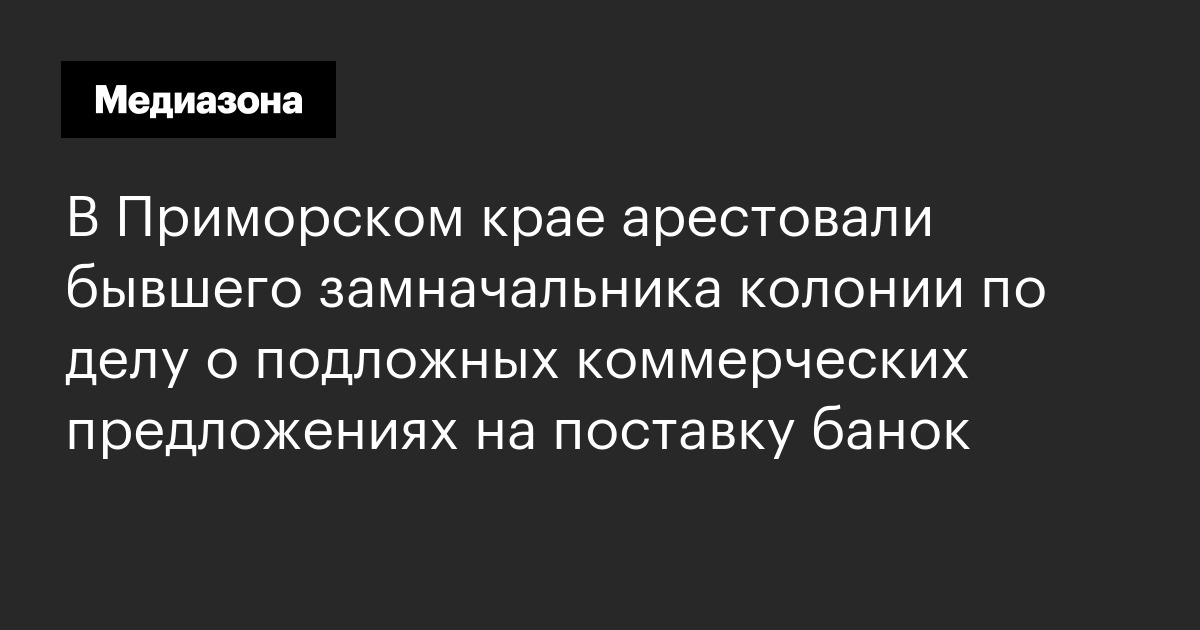 В приморском крае арестовали бывшего замначальника колонии по делу о подложных коммерческих предложениях на поставку банок