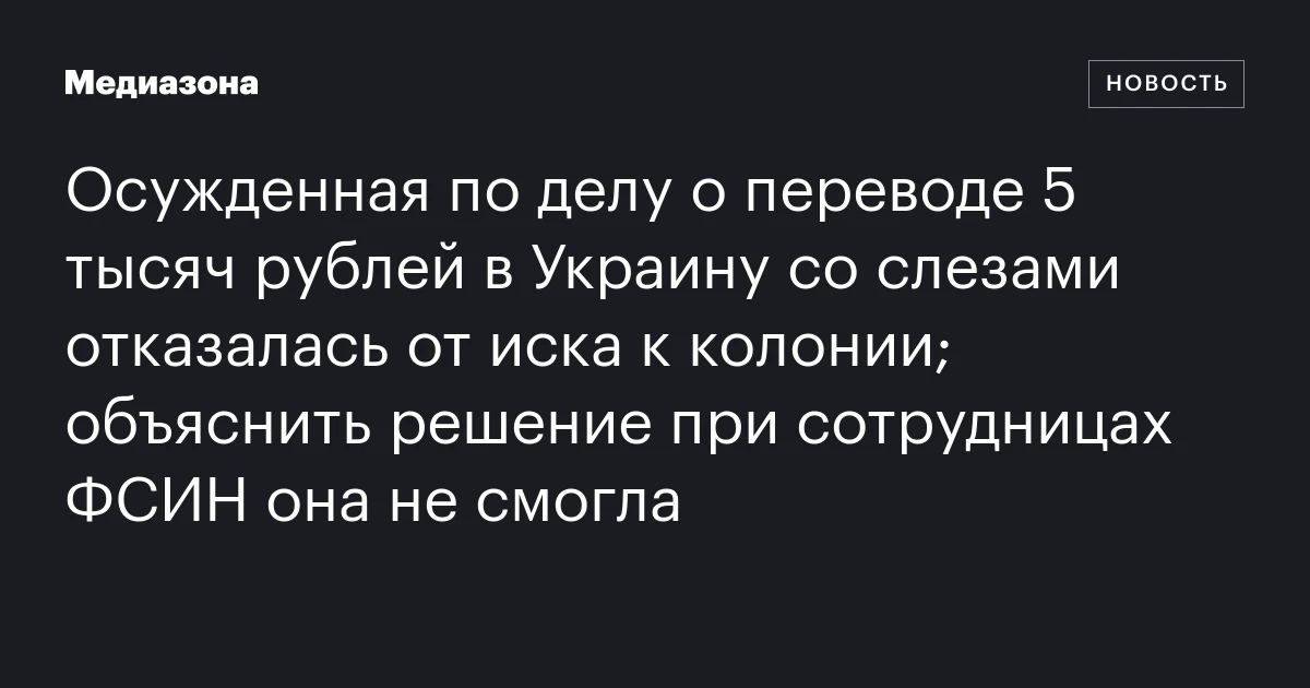 Осужденная по делу о переводе 5 тысяч рублей в Украину со слезами отказалась от иска к колонии; объяснить решение при сотрудницах ФСИН она не смогла