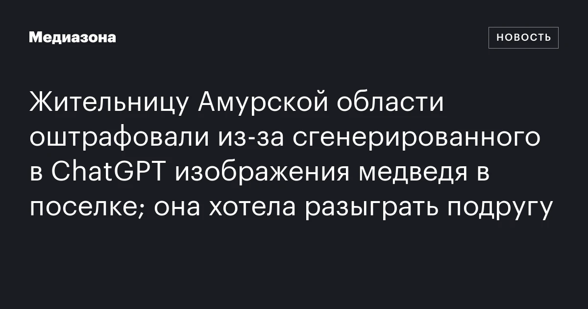 Жительницу Амурской области оштрафовали из‑за сгенерированного в ChatGPT изображения медведя в поселке; она хотела разыграть подругу