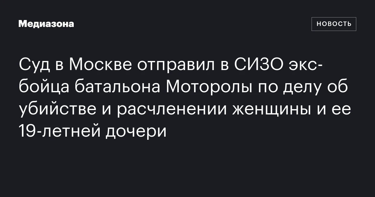Суд в Москве отправил в СИЗО экс‑бойца батальона Моторолы по делу об убийстве и расчленении женщины и ее 19‑летней дочери