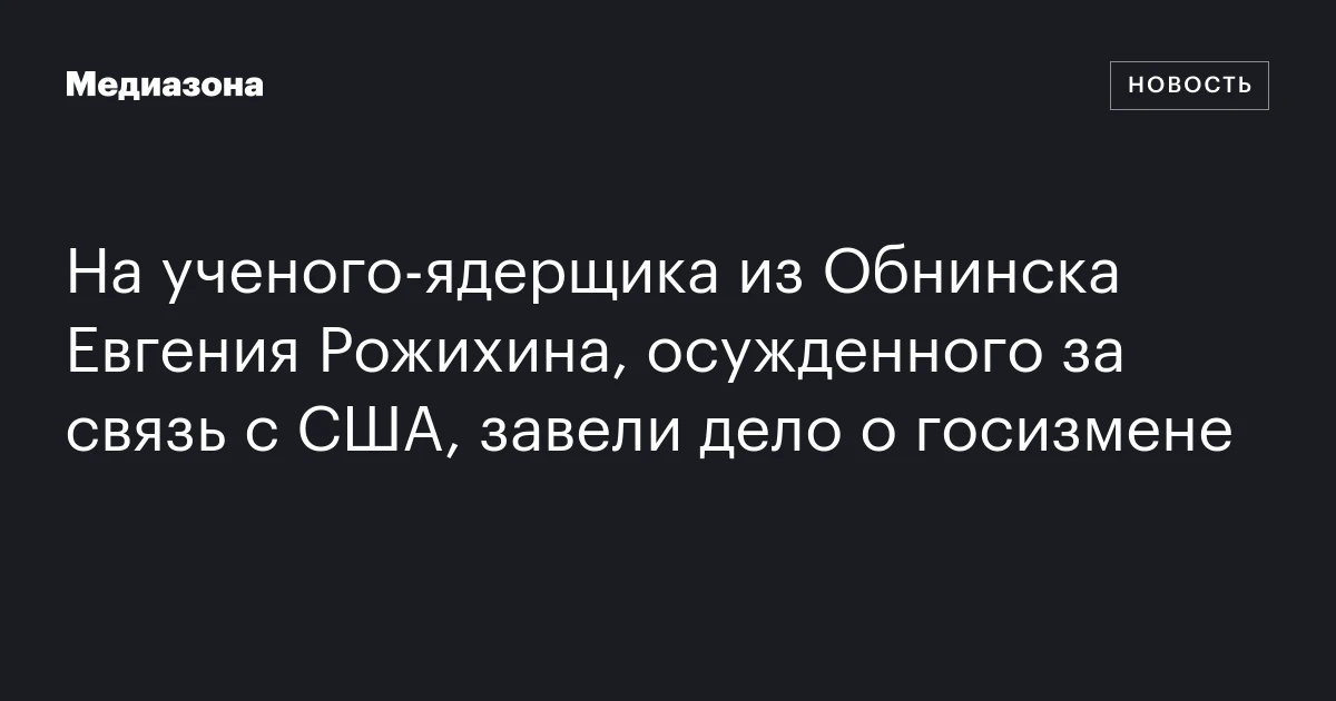 На ученого‑ядерщика из Обнинска Евгения Рожихина, осужденного за связь с США, завели дело о госизмене