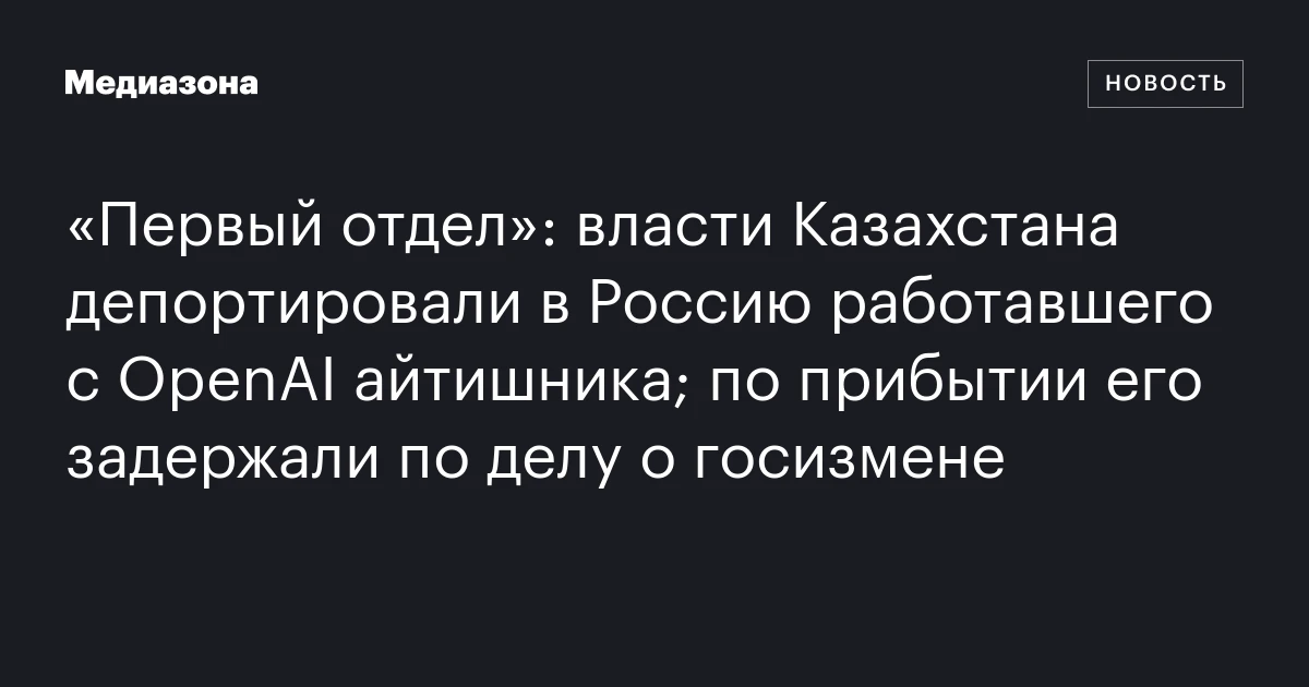 «Первый отдел»: власти Казахстана депортировали в Россию работавшего с OpenAI айтишника; по прибытии его задержали по делу о госизмене