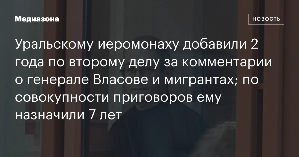 Уральскому иеромонаху добавили 2 года по второму делу за комментарии о генерале Власове и мигрантах; по совокупности приговоров ему назначили 7 лет