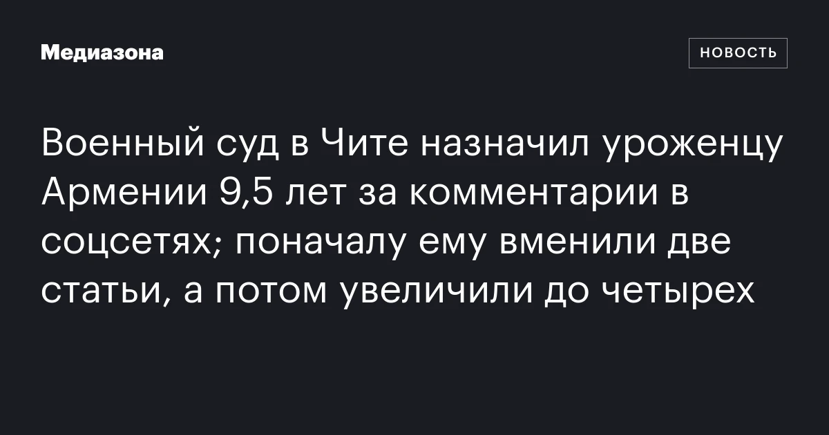 Военный суд в Чите назначил уроженцу Армении 9,5 лет за комментарии в соцсетях; поначалу ему вменили две статьи, а потом увеличили до четырех