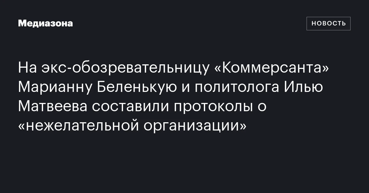 На экс‑обозревательницу «Коммерсанта» Марианну Беленькую и политолога Илью Матвеева составили протоколы о «нежелательной организации»