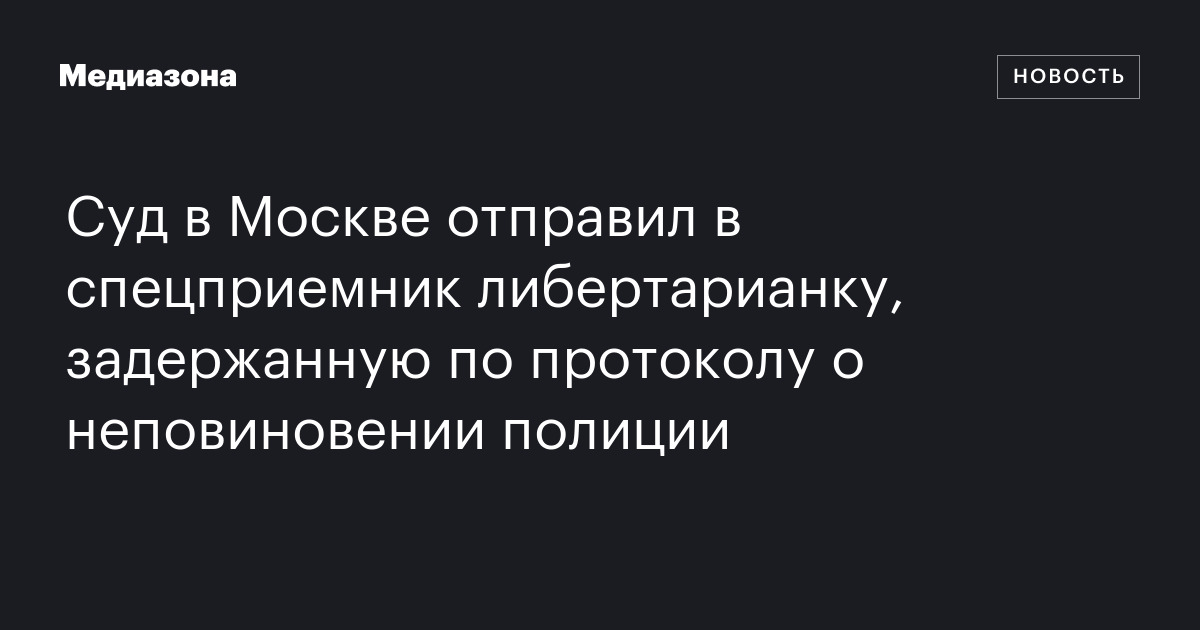 Суд в москве отправил в спецприемник либертарианку, задержанную по протоколу о неповиновении полиции